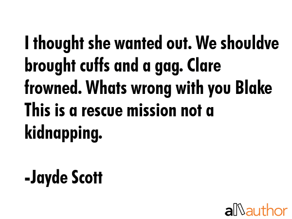 I thought she wanted out. We shouldve brought cuffs and a gag. Clare frowned. Whats wrong with you Blake This is a rescue mission not a kidnapping. - Jayde Scott Quote