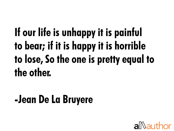 If our life is unhappy it is painful to bear; if it is happy it is horrible to lose, So the one is pretty equal to the other. - Jean De La Bruyere Quote