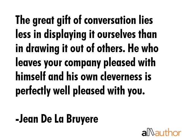 The great gift of conversation lies less in displaying it ourselves than in drawing it out of others. He who leaves your company pleased with himself and his own cleverness is perfectly well pleased... - Jean De La Bruyere Quote