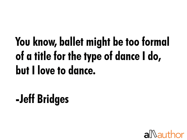 You know, ballet might be too formal of a title for the type of dance I do, but I love to dance. - Jeff Bridges Quote GIF