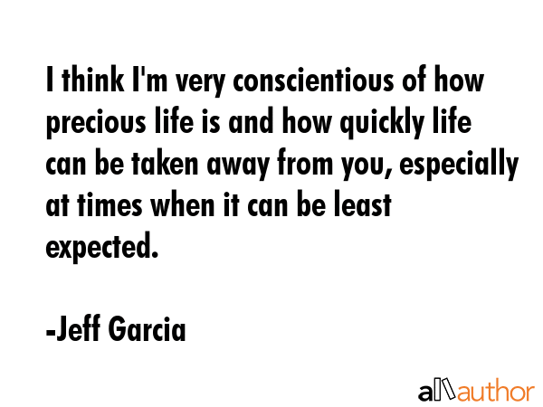 I think I\'m very conscientious of how precious life is and how quickly life can be taken away from you, especially at times when it can be least expected. - Jeff Garcia Quote