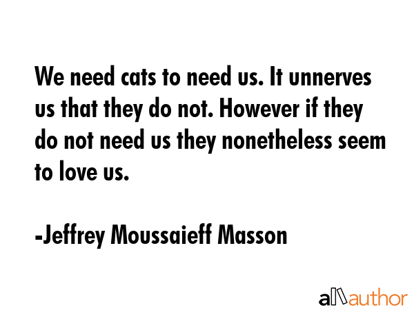 We need cats to need us. It unnerves us that they do not. However if they do not need us they... - Jeffrey Moussaieff Masson Quote GIF