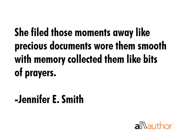 She filed those moments away like precious documents wore them smooth with memory collected them like bits of prayers. - Jennifer E. Smith Quote