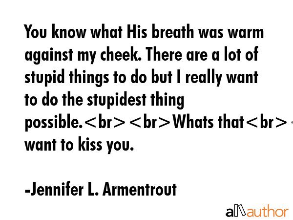 You know what His breath was warm against my cheek. There are a lot of stupid things to do but I really want to do the stupidest thing possible.Whats thatI want to kiss you. - Jennifer L. Armentrout Quote