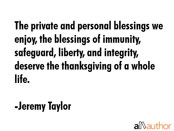 The private and personal blessings we enjoy, the blessings of immunity, safeguard, liberty, and integrity, deserve the thanksgiving of a whole life. - Jeremy Taylor Quote