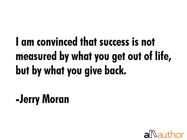 I am convinced that success is not measured by what you get out of life, but by what you give back. - Jerry Moran Quote