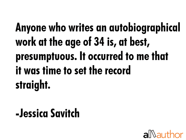 Anyone who writes an autobiographical work at the age of 34 is, at best, presumptuous. It occurred to me that it was time to set the record straight. - Jessica Savitch Quote