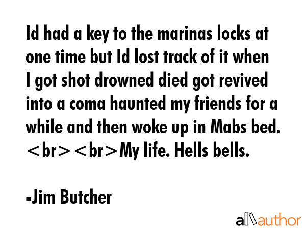 Id had a key to the marinas locks at one time but Id lost track of it when I got shot drowned died got revived into a coma haunted my friends for a while and then woke up in Mabs bed. My life. Hells... - Jim Butcher Quote