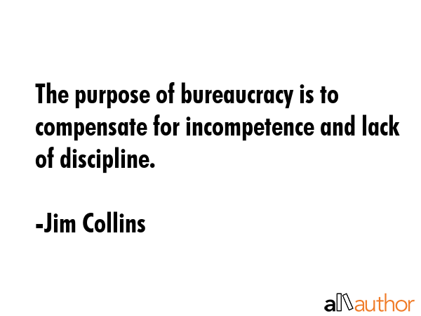 The purpose of bureaucracy is to compensate for incompetence and lack of discipline. - Jim Collins Quote