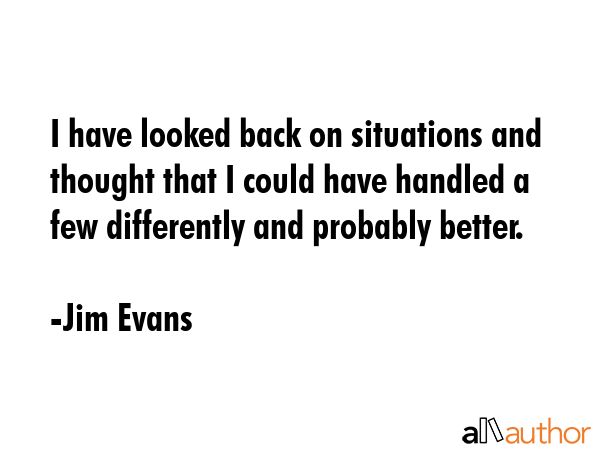 I have looked back on situations and thought that I could have handled a few differently and probably better. - Jim Evans Quote