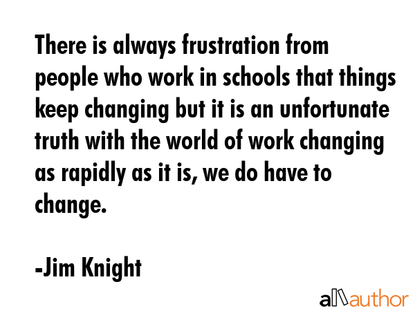 There is always frustration from people who work in schools that things keep changing but it is an unfortunate truth with the world of work changing as rapidly as it is, we do have to change. - Jim Knight Quote