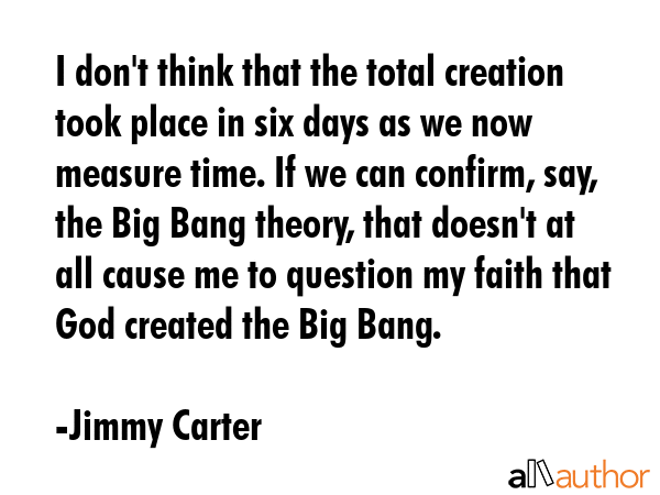 I don\'t think that the total creation took place in six days as we now measure time. If we can confirm, say, the Big Bang theory, that doesn\'t at all cause me to question my faith that God created... - Jimmy Carter Quote