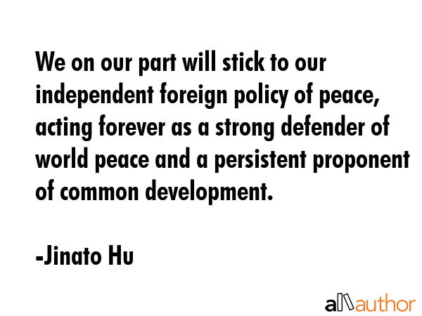 We on our part will stick to our independent foreign policy of peace, acting forever as a strong... - Jinato Hu Quote GIF