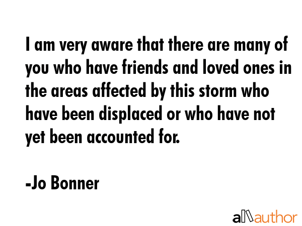 I am very aware that there are many of you who have friends and loved ones in the areas affected by this storm who have been displaced or who have not yet been accounted for. - Jo Bonner Quote