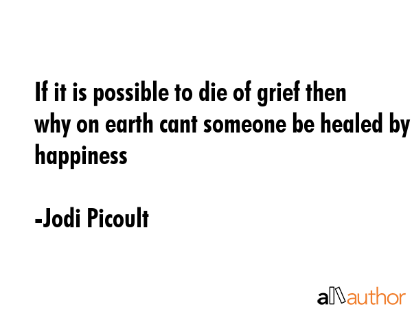 If it is possible to die of grief then why on earth cant someone be healed by happiness - Jodi Picoult Quote