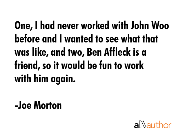 One, I had never worked with John Woo before and I wanted to see what that was like, and two, Ben Affleck is a friend, so it would be fun to work with him again. - Joe Morton Quote