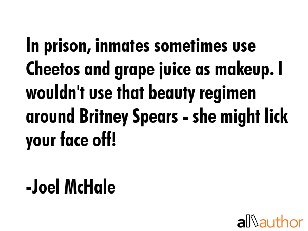 In prison, inmates sometimes use Cheetos and grape juice as makeup. I wouldn\'t use that beauty regimen around Britney Spears - she might lick your face off! - Joel McHale Quote
