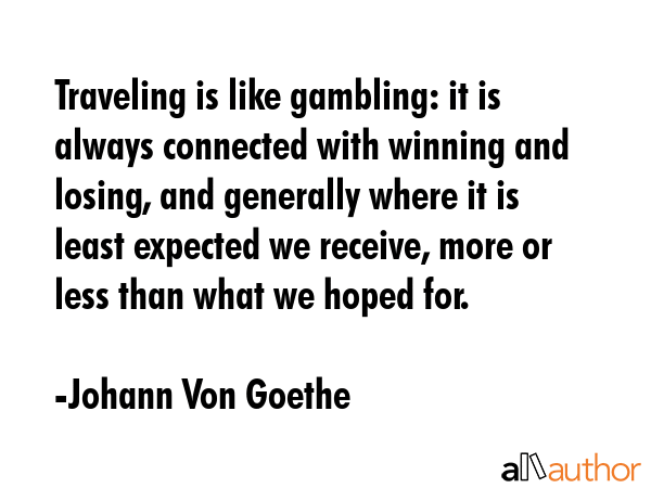 Traveling is like gambling: it is always connected with winning and losing, and generally where it is least expected we receive, more or less than what we hoped for. - Johann Von Goethe Quote