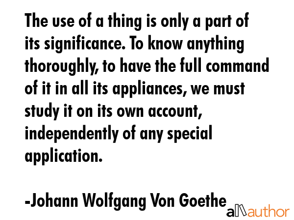 The use of a thing is only a part of its significance. To know anything thoroughly, to have the full command of it in all its appliances, we must study it on its own account, independently of any... - Johann Wolfgang Von Goethe Quote