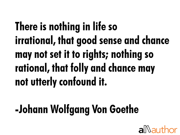 There is nothing in life so irrational, that good sense and chance may not set it to rights; nothing so rational, that folly and chance may not utterly confound it. - Johann Wolfgang Von Goethe Quote