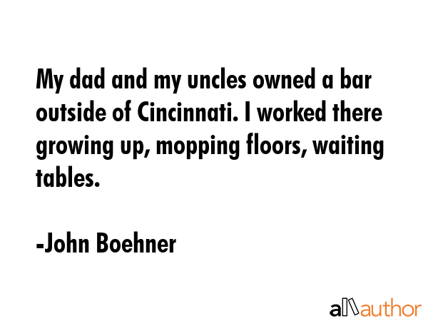 My dad and my uncles owned a bar outside of Cincinnati. I worked there growing up, mopping floors,... - John Boehner Quote GIF