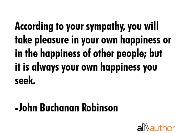 According to your sympathy, you will take pleasure in your own happiness or in the happiness of other people; but it is always your own happiness you seek. - John Buchanan Robinson Quote