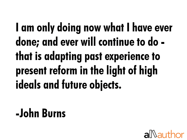 I am only doing now what I have ever done; and ever will continue to do - that is adapting past experience to present reform in the light of high ideals and future objects. - John Burns Quote