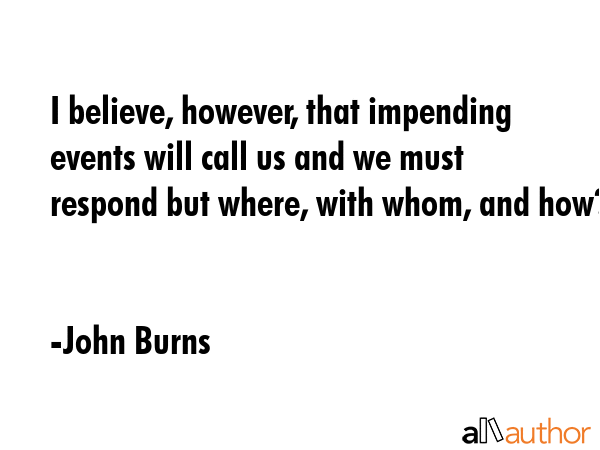 I believe, however, that impending events will call us and we must respond but where, with whom,... - John Burns Quote GIF