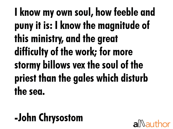 I know my own soul, how feeble and puny it is: I know the magnitude of this ministry, and the great... - John Chrysostom Quote GIF