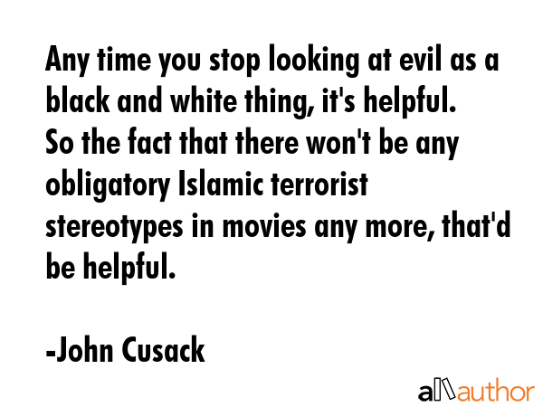 Any time you stop looking at evil as a black and white thing, it\'s helpful. So the fact that there won\'t be any obligatory Islamic terrorist stereotypes in movies any more, that\'d be helpful. - John Cusack Quote