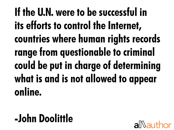 If the U.N. were to be successful in its efforts to control the Internet, countries where human rights records range from questionable to criminal could be put in charge of determining what is and is... - John Doolittle Quote