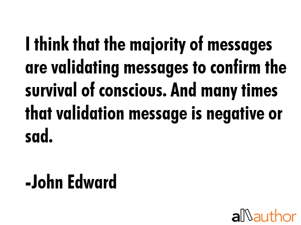 I think that the majority of messages are validating messages to confirm the survival of conscious. And many times that validation message is negative or sad. - John Edward Quote