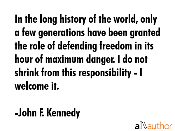 In the long history of the world, only a few generations have been granted the role of defending freedom in its hour of maximum danger. I do not shrink from this responsibility - I welcome it. - John F. Kennedy Quote