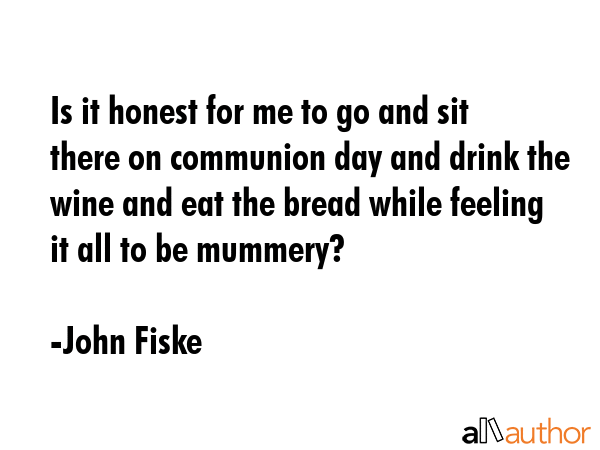 Is it honest for me to go and sit there on communion day and drink the wine and eat the bread while feeling it all to be mummery? - John Fiske Quote