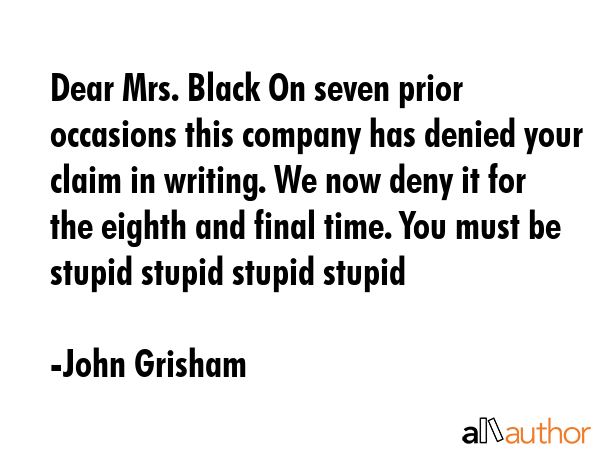Dear Mrs. Black On seven prior occasions this company has denied your claim in writing. We now deny it for the eighth and final time. You must be stupid stupid stupid stupid - John Grisham Quote