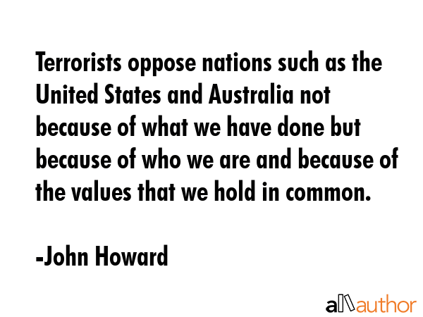 Terrorists oppose nations such as the United States and Australia not because of what we have done but because of who we are and because of the values that we hold in common. - John Howard Quote