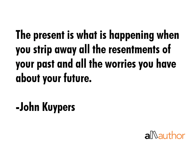 The present is what is happening when you strip away all the resentments of your past and all the worries you have about your future. - John Kuypers Quote
