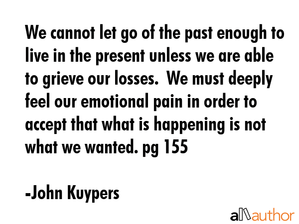 We cannot let go of the past enough to live in the present unless we are able to grieve our losses.  We must deeply feel our emotional pain in order to accept that what is happening is not what we... - John Kuypers Quote