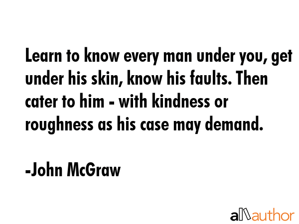 Learn to know every man under you, get under his skin, know his faults. Then cater to him - with... - John McGraw Quote GIF