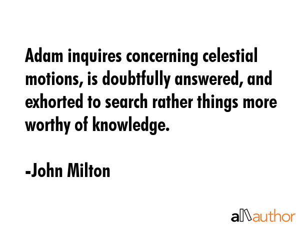 Adam inquires concerning celestial motions, is doubtfully answered, and exhorted to search rather things more worthy of knowledge. - John Milton Quote