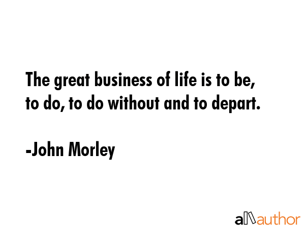 The great business of life is to be, to do, to do without and to depart. - John Morley Quote