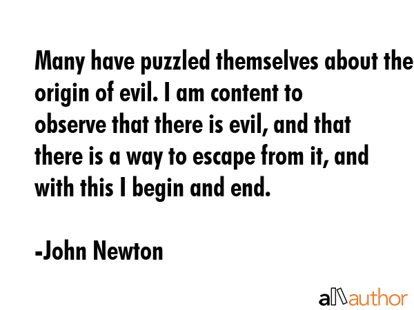 Many have puzzled themselves about the origin of evil. I am content to observe that there is evil, and that there is a way to escape from it, and with this I begin and end. - John Newton Quote