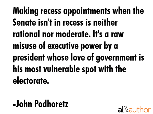 Making recess appointments when the Senate isn\'t in recess is neither rational nor moderate. It\'s a raw misuse of executive power by a president whose love of government is his most vulnerable spot... - John Podhoretz Quote