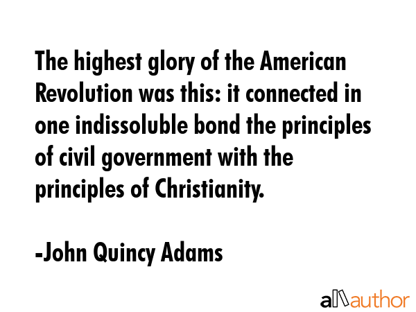 The highest glory of the American Revolution was this: it connected in one indissoluble bond the principles of civil government with the principles of Christianity. - John Quincy Adams Quote