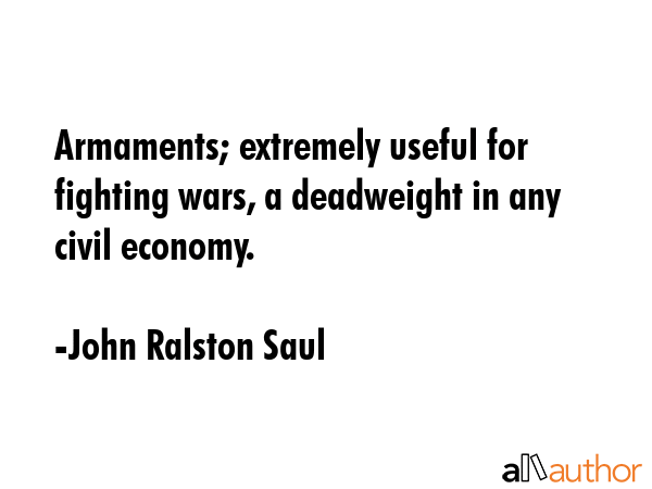 Armaments; extremely useful for fighting wars, a deadweight in any civil economy. - John Ralston Saul Quote GIF
