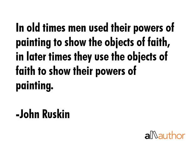 In old times men used their powers of painting to show the objects of faith, in later times they use the objects of faith to show their powers of painting. - John Ruskin Quote