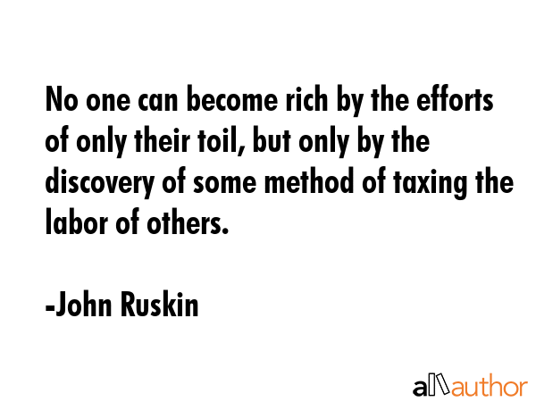 No one can become rich by the efforts of only their toil, but only by the discovery of some method of taxing the labor of others. - John Ruskin Quote