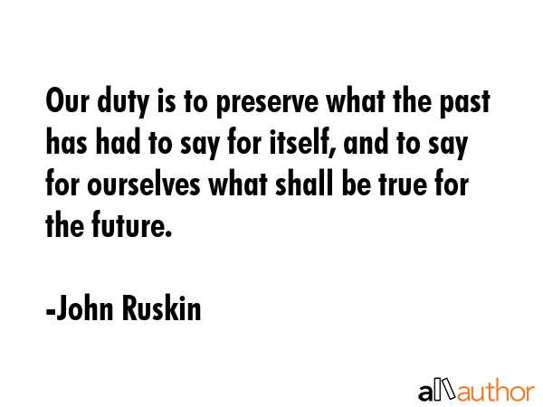 Our duty is to preserve what the past has had to say for itself, and to say for ourselves what shall be true for the future. - John Ruskin Quote