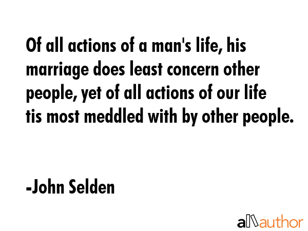 Of all actions of a man\'s life, his marriage does least concern other people, yet of all actions of our life tis most meddled with by other people. - John Selden Quote