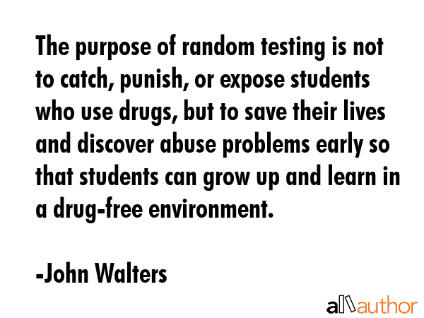 The purpose of random testing is not to catch, punish, or expose students who use drugs, but to save their lives and discover abuse problems early so that students can grow up and learn in a... - John Walters Quote